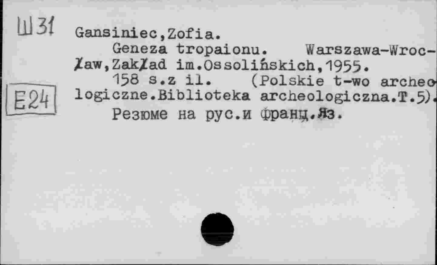 ﻿ШЗЇ
Gansiniec,Zofіа.
Е24
Geneza tropaionu. Warszawa-Wroc-XaWjZakXad im.Ossolinskich,1955.
I50 s.z il. (Polskie t-wo archeo logiczne.Biblioteka archeologiczna.T.5)«
Резюме на pyс.и франц.Яз.